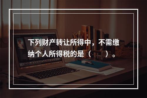 下列财产转让所得中，不需缴纳个人所得税的是（　　）。