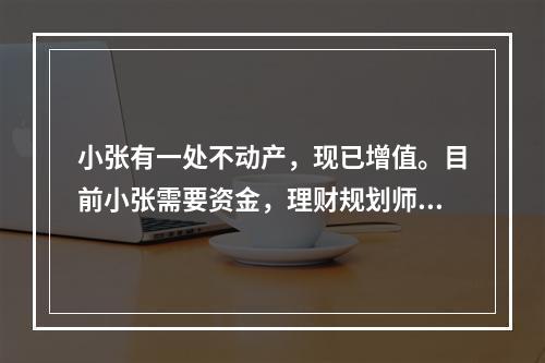 小张有一处不动产，现已增值。目前小张需要资金，理财规划师建