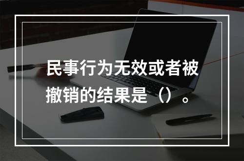 民事行为无效或者被撤销的结果是（）。