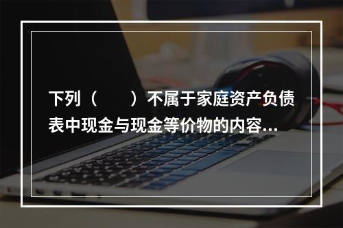 下列（　　）不属于家庭资产负债表中现金与现金等价物的内容。