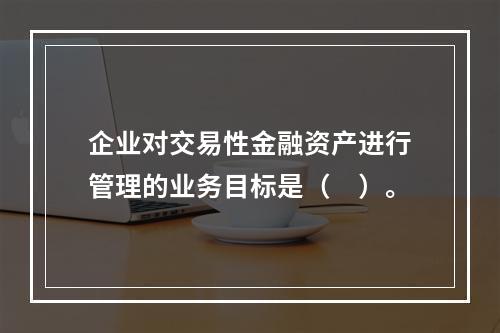 企业对交易性金融资产进行管理的业务目标是（　）。