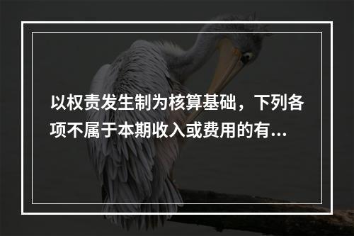 以权责发生制为核算基础，下列各项不属于本期收入或费用的有（