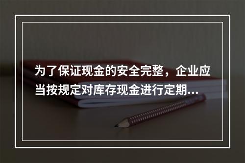 为了保证现金的安全完整，企业应当按规定对库存现金进行定期和不