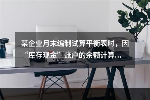 某企业月末编制试算平衡表时，因“库存现金”账户的余额计算不正