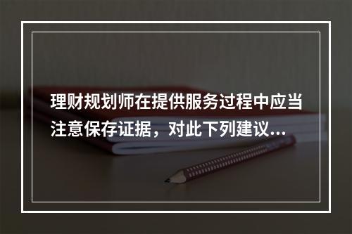 理财规划师在提供服务过程中应当注意保存证据，对此下列建议错误