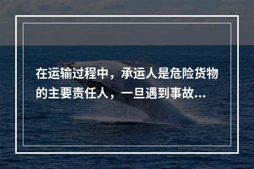 在运输过程中，承运人是危险货物的主要责任人，一旦遇到事故或特