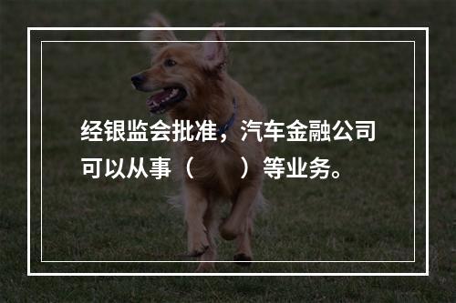 经银监会批准，汽车金融公司可以从事（　　）等业务。