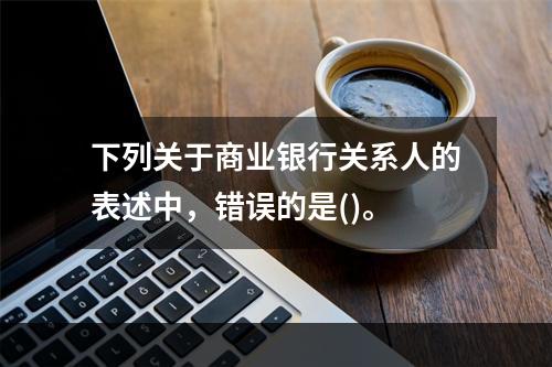 下列关于商业银行关系人的表述中，错误的是()。