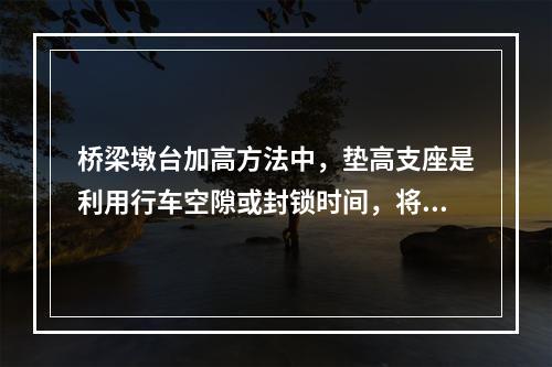 桥梁墩台加高方法中，垫高支座是利用行车空隙或封锁时间，将桥梁