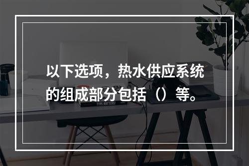 以下选项，热水供应系统的组成部分包括（）等。