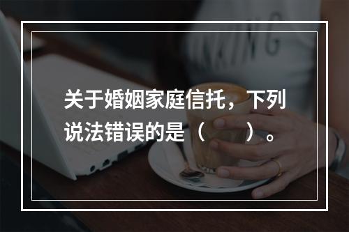 关于婚姻家庭信托，下列说法错误的是（　　）。