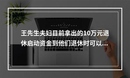 王先生夫妇目前拿出的10万元退休启动资金到他们退休时可以增值