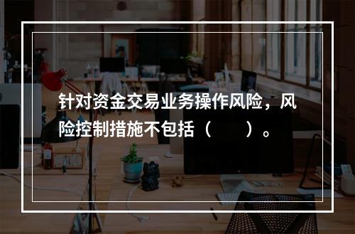 针对资金交易业务操作风险，风险控制措施不包括（　　）。