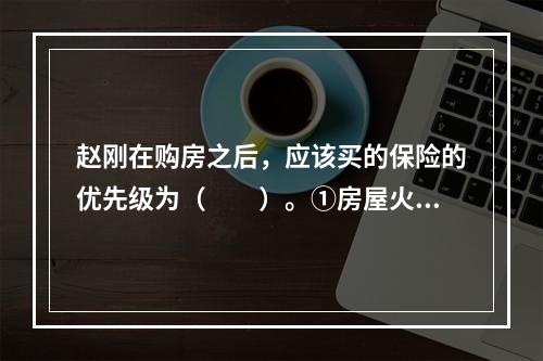 赵刚在购房之后，应该买的保险的优先级为（　　）。①房屋火险；