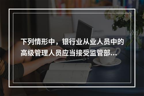 下列情形中，银行业从业人员中的高级管理人员应当接受监管部门约