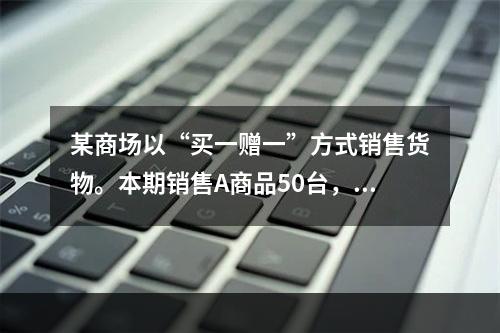 某商场以“买一赠一”方式销售货物。本期销售A商品50台，每