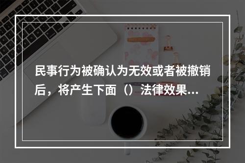 民事行为被确认为无效或者被撤销后，将产生下面（）法律效果。