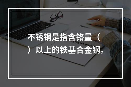 不锈钢是指含铬量（  ）以上的铁基合金钢。