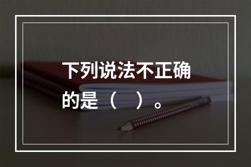 下列说法不正确的是（　）。