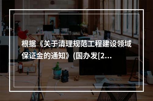 根据《关于清理规范工程建设领域保证金的通知》(国办发[201