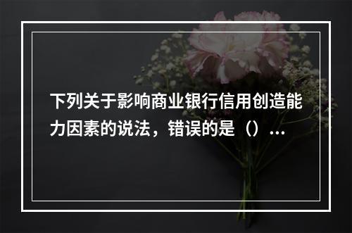 下列关于影响商业银行信用创造能力因素的说法，错误的是（）。