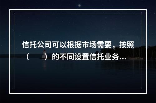 信托公司可以根据市场需要，按照（　　）的不同设置信托业务品种