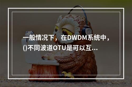 一般情况下，在DWDM系统中，()不同波道OTU是可以互换的