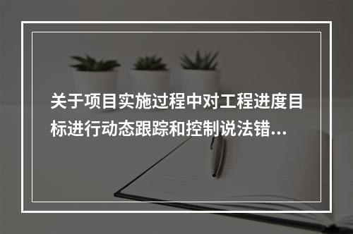 关于项目实施过程中对工程进度目标进行动态跟踪和控制说法错误的