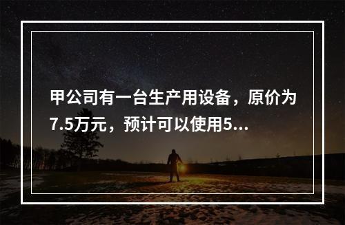 甲公司有一台生产用设备，原价为7.5万元，预计可以使用5年，