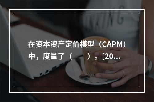 在资本资产定价模型（CAPM）中，度量了（　　）。[200