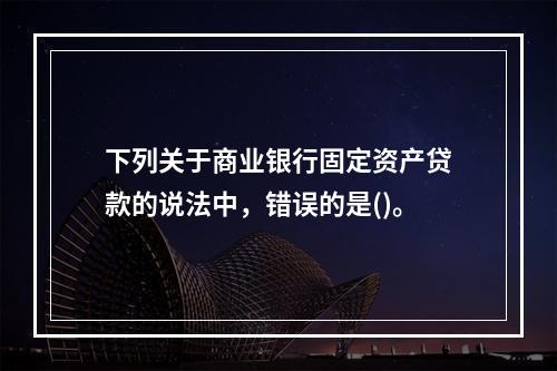 下列关于商业银行固定资产贷款的说法中，错误的是()。