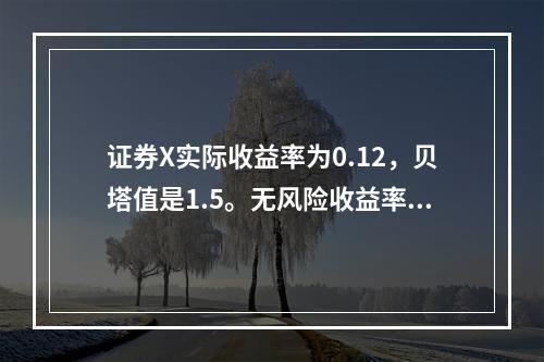 证券X实际收益率为0.12，贝塔值是1.5。无风险收益率为