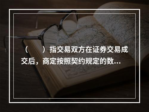 （　　）指交易双方在证券交易成交后，商定按照契约规定的数量和