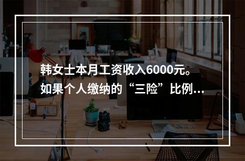 韩女士本月工资收入6000元。如果个人缴纳的“三险”比例分