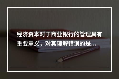 经济资本对于商业银行的管理具有重要意义，对其理解错误的是()