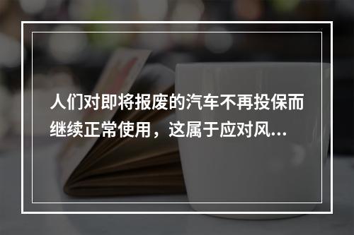 人们对即将报废的汽车不再投保而继续正常使用，这属于应对风险