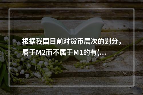 根据我国目前对货币层次的划分，属于M2而不属于M1的有()。