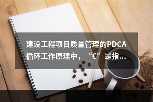 建设工程项目质量管理的PDCA循环工作原理中，“C”是指（　