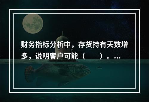 财务指标分析中，存货持有天数增多，说明客户可能（　　）。[2