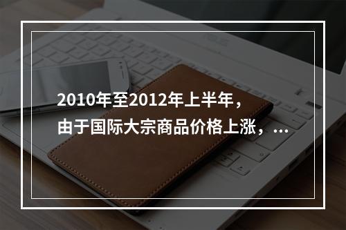 2010年至2012年上半年，由于国际大宗商品价格上涨，导致