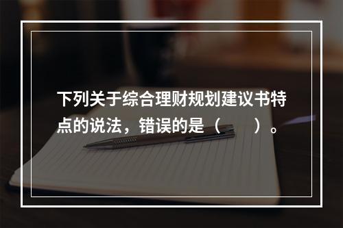 下列关于综合理财规划建议书特点的说法，错误的是（　　）。