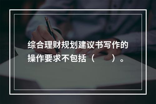 综合理财规划建议书写作的操作要求不包括（　　）。