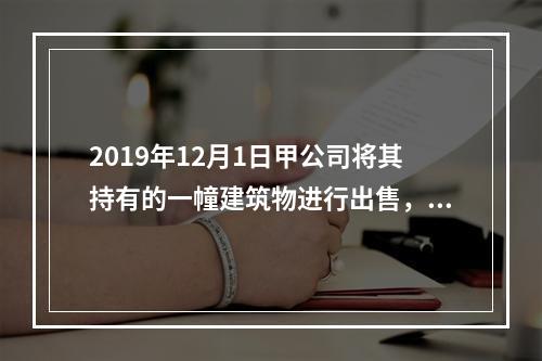 2019年12月1日甲公司将其持有的一幢建筑物进行出售，该建