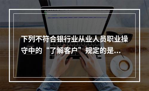 下列不符合银行业从业人员职业操守中的“了解客户”规定的是()