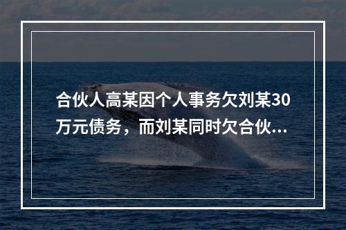 合伙人高某因个人事务欠刘某30万元债务，而刘某同时欠合伙企业