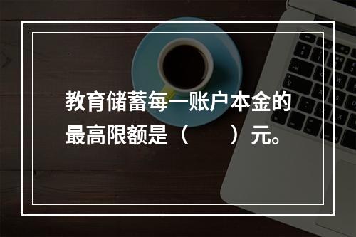 教育储蓄每一账户本金的最高限额是（　　）元。