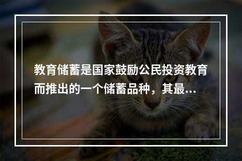 教育储蓄是国家鼓励公民投资教育而推出的一个储蓄品种，其最低