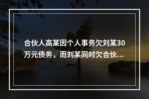 合伙人高某因个人事务欠刘某30万元债务，而刘某同时欠合伙企业