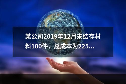 某公司2019年12月末结存材料100件，总成本为225万元