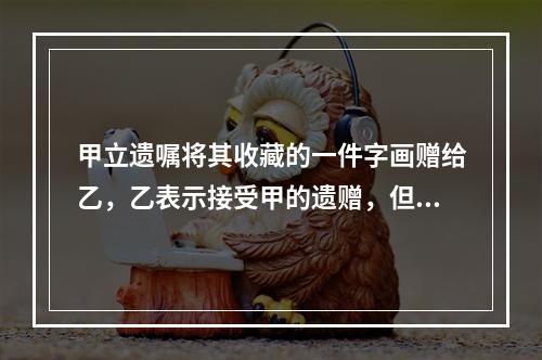 甲立遗嘱将其收藏的一件字画赠给乙，乙表示接受甲的遗赠，但在